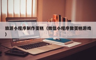 许昌旅游小程序制作蛋糕（微信小程序做蛋糕游戏）